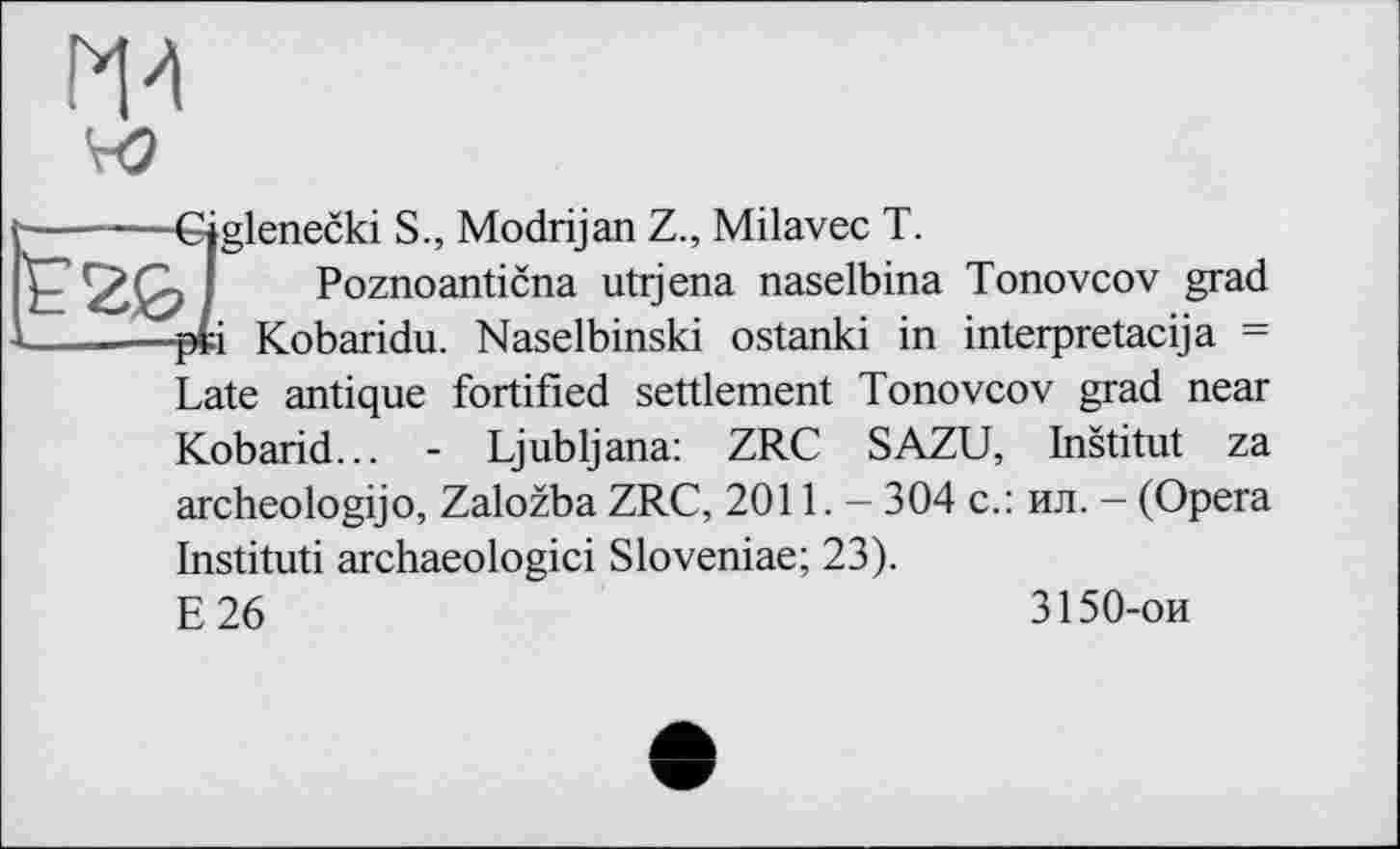 ﻿Р'И VO
Sglenecki S., Modrijan Z., Milavec T.
Poznoanticna utrjena naselbina Tonovcov grad і Kobaridu. Naselbinski ostanki in interpretacija = Late antique fortified settlement Tonovcov grad near Kobarid... - Ljubljana: ZRC SAZU, Institut za archeologijo, Zalozba ZRC, 2011. — 304 с.: ил. - (Opera Instituti archaeologici Sloveniae; 23). E26
3150-ои